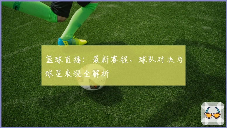 篮球直播:最新赛程、球队对决与球星表现全解析