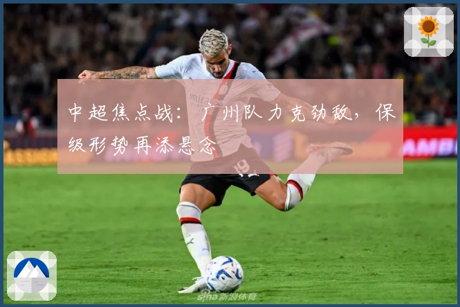 中超焦点战：广州队力克劲敌，保级形势再添悬念