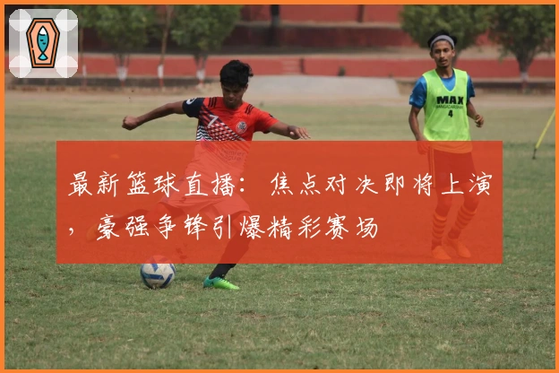 最新篮球直播:焦点对决即将上演,豪强争锋引爆精彩赛场