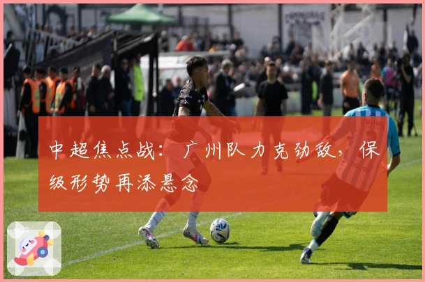 中超焦点战：广州队力克劲敌，保级形势再添悬念