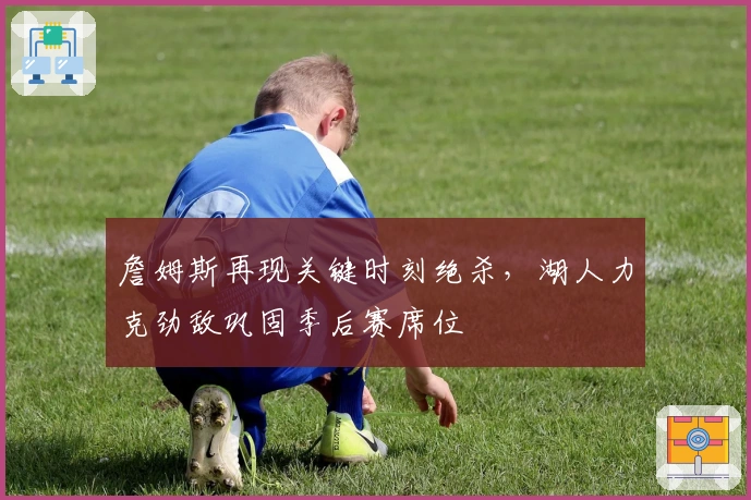 詹姆斯再现关键时刻绝杀，湖人力克劲敌巩固季后赛席位