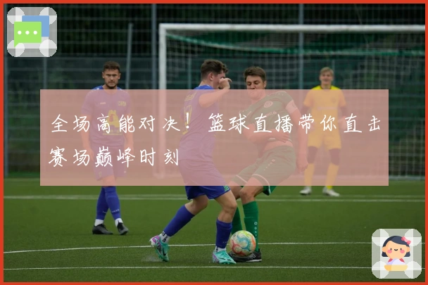全场高能对决！篮球直播带你直击赛场巅峰时刻